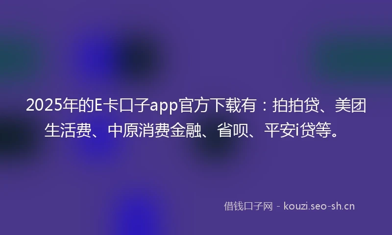 2025年的E卡口子app官方下载有:拍拍贷、美团生活费、中原消费金融、省呗、平安i贷等。