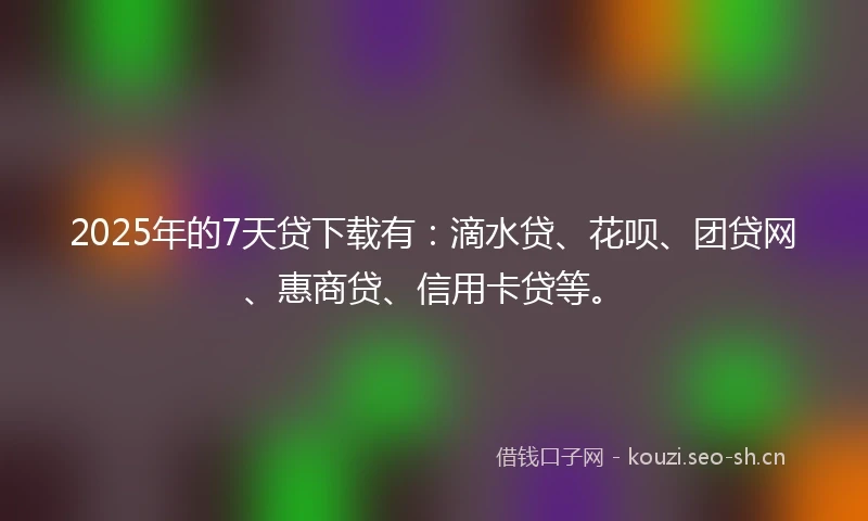 2025年的7天贷下载有：滴水贷、花呗、团贷网、惠商贷、信用卡贷等。