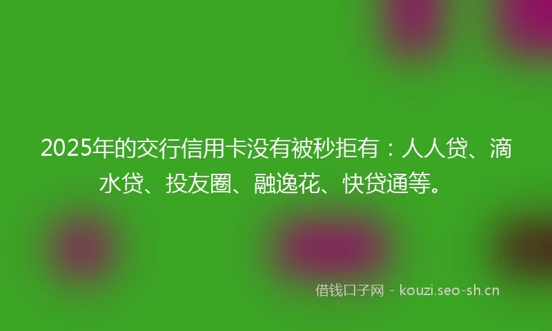 2025年的交行信用卡没有被秒拒有：人人贷、滴水贷、投友圈、融逸花、快贷通等。