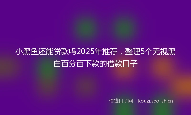小黑鱼还能贷款吗2025年推荐，整理5个无视黑白百分百下款的借款口子