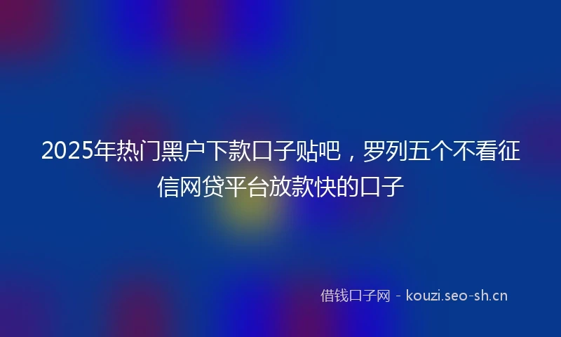 2025年热门黑户下款口子贴吧，罗列五个不看征信网贷平台放款快的口子