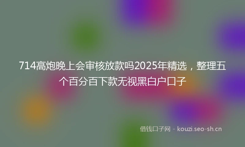 714高炮晚上会审核放款吗2025年精选，整理五个百分百下款无视黑白户口子