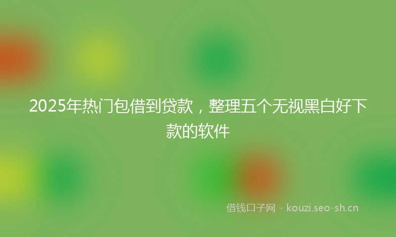 2025年热门包借到贷款，整理五个无视黑白好下款的软件