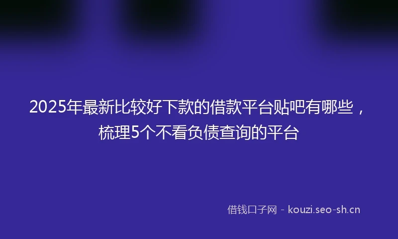 2025年最新比较好下款的借款平台贴吧有哪些，梳理5个不看负债查询的平台