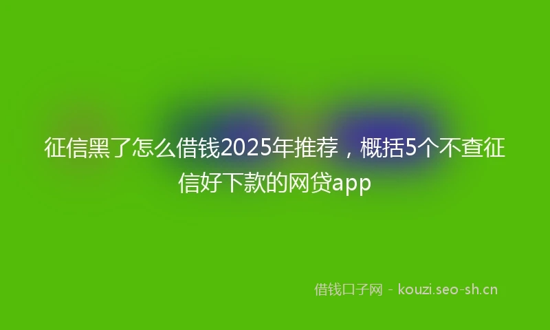 征信黑了怎么借钱2025年推荐，概括5个不查征信好下款的网贷app