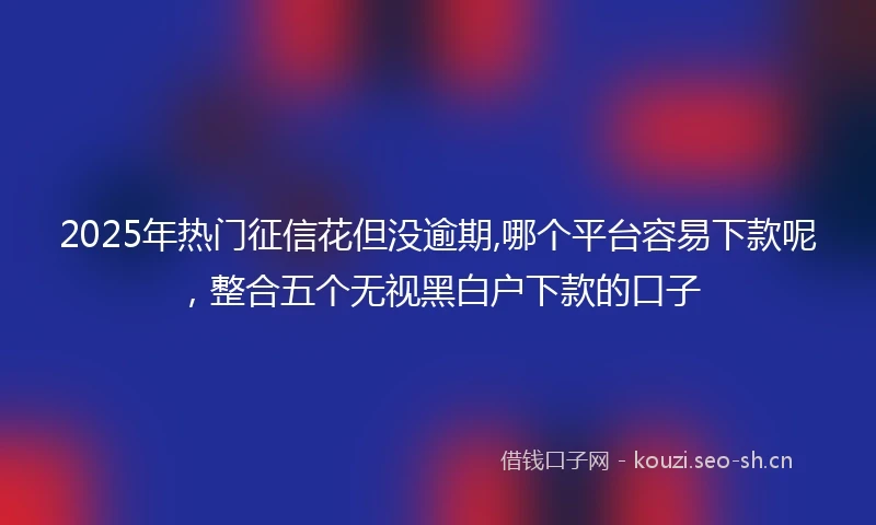 2025年热门征信花但没逾期,哪个平台容易下款呢，整合五个无视黑白户下款的口子