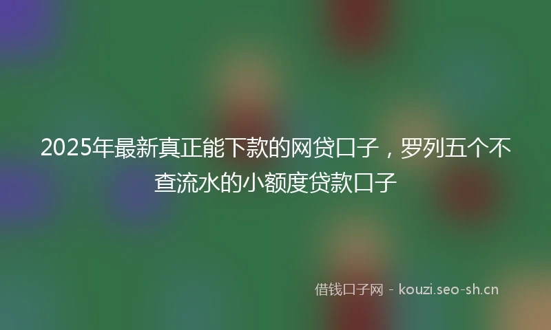 2025年最新真正能下款的网贷口子，罗列五个不查流水的小额度贷款口子
