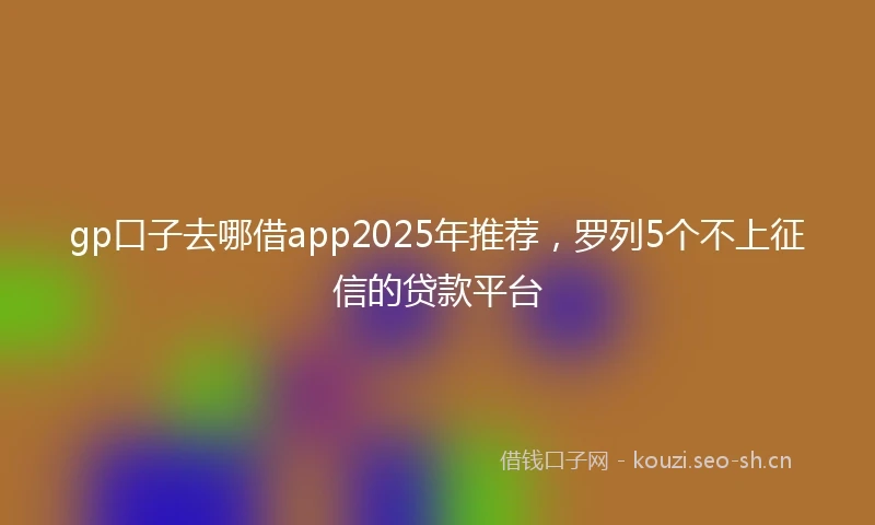 gp口子去哪借app2025年推荐，罗列5个不上征信的贷款平台
