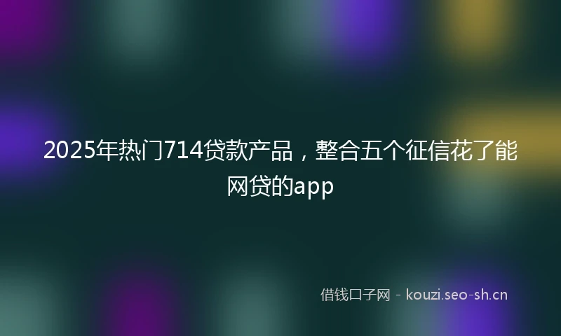 2025年热门714贷款产品,整合五个征信花了能网贷的app