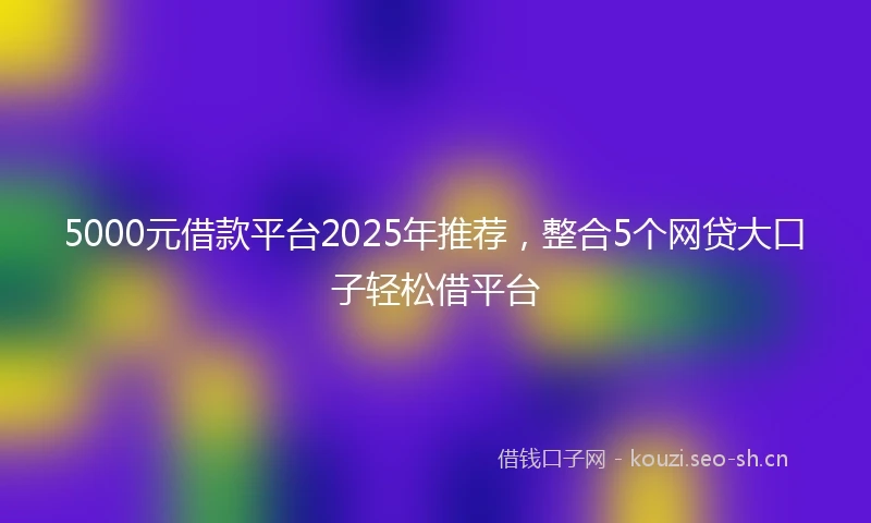 5000元借款平台2025年推荐，整合5个网贷大口子轻松借平台