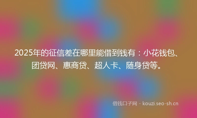 2025年的征信差在哪里能借到钱有：小花钱包、团贷网、惠商贷、超人卡、随身贷等。