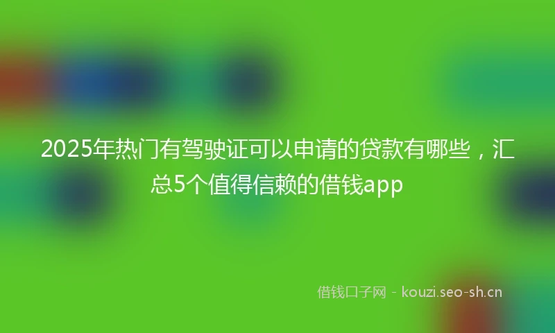 2025年热门有驾驶证可以申请的贷款有哪些，汇总5个值得信赖的借钱app