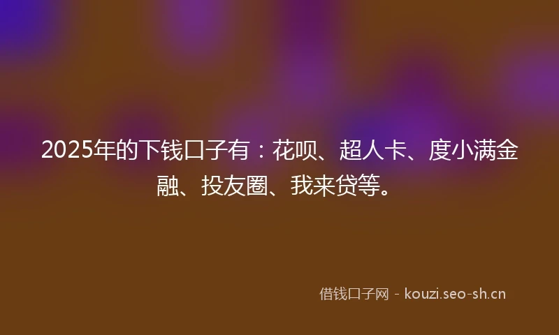 2025年的下钱口子有：花呗、超人卡、度小满金融、投友圈、我来贷等。