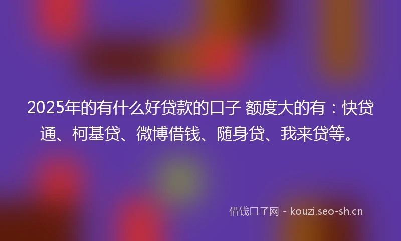 2025年的有什么好贷款的口子 额度大的有：快贷通、柯基贷、微博借钱、随身贷、我来贷等。