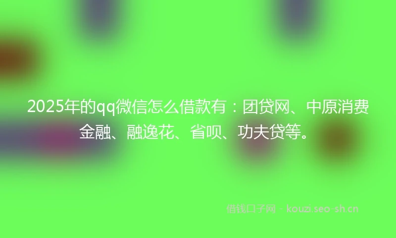 2025年的qq微信怎么借款有：团贷网、中原消费金融、融逸花、省呗、功夫贷等。