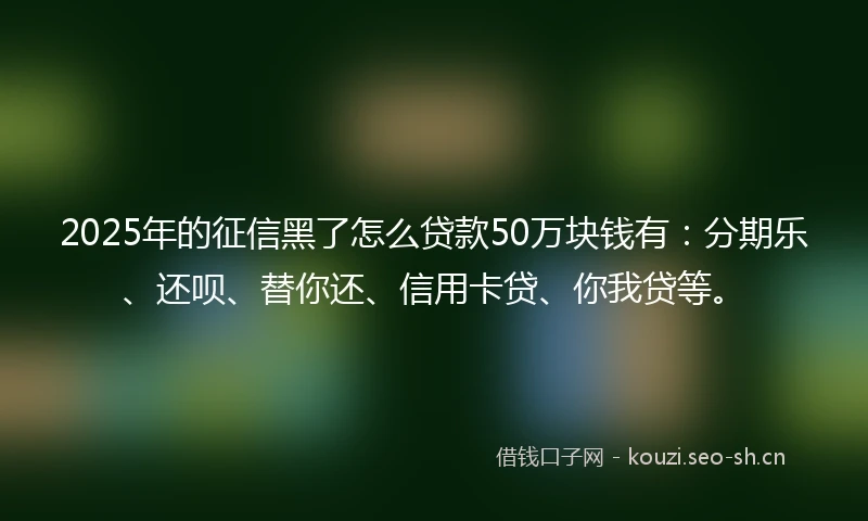 2025年的征信黑了怎么贷款50万块钱有：分期乐、还呗、替你还、信用卡贷、你我贷等。
