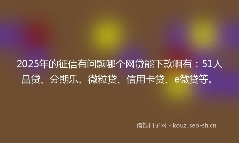 2025年的征信有问题哪个网贷能下款啊有：51人品贷、分期乐、微粒贷、信用卡贷、e微贷等。