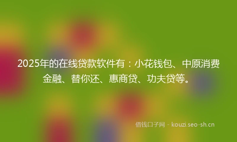 2025年的在线贷款软件有：小花钱包、中原消费金融、替你还、惠商贷、功夫贷等。