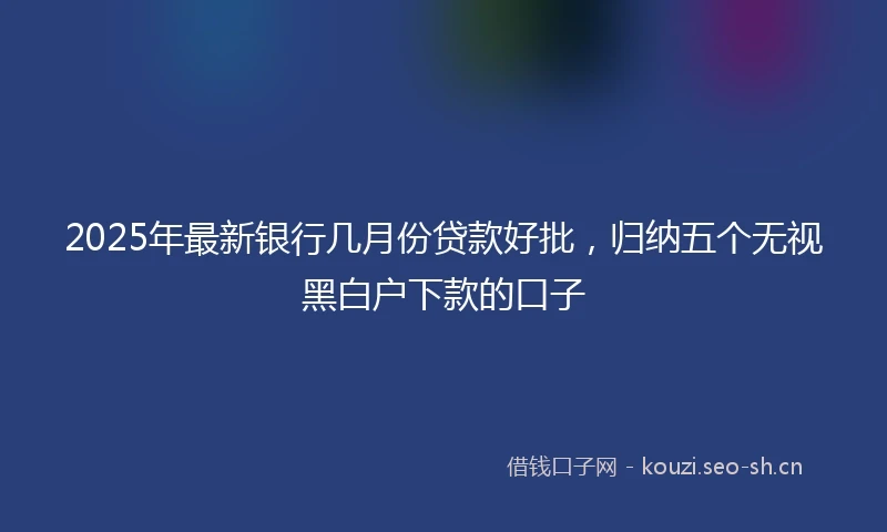 2025年最新银行几月份贷款好批，归纳五个无视黑白户下款的口子