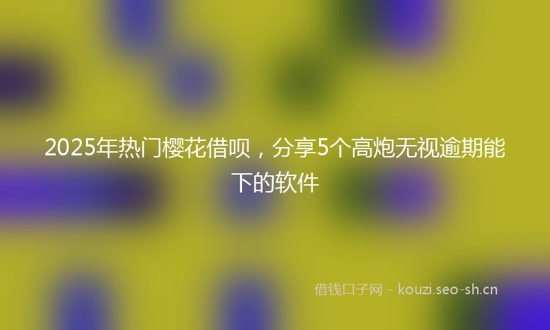 2025年热门樱花借呗，分享5个高炮无视逾期能下的软件