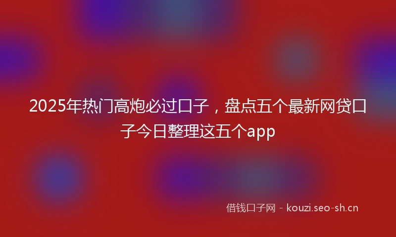 2025年热门高炮必过口子，盘点五个最新网贷口子今日整理这五个app