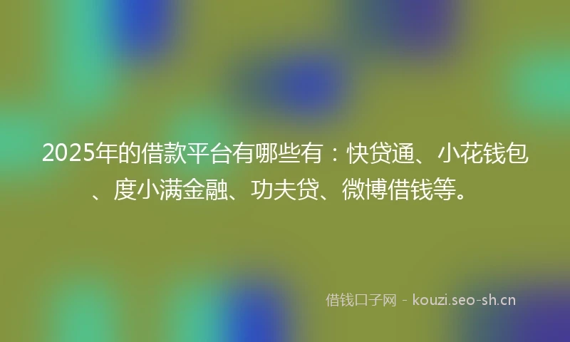 2025年的借款平台有哪些有：快贷通、小花钱包、度小满金融、功夫贷、微博借钱等。