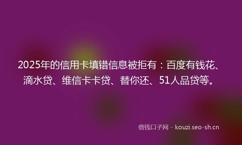 2025年的信用卡填错信息被拒有：百度有钱花、滴水贷、维信卡卡贷、替你还、51人品贷等。