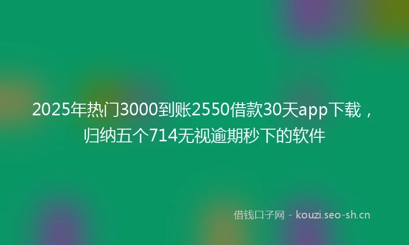 2025年热门3000到账2550借款30天app下载，归纳五个714无视逾期秒下的软件