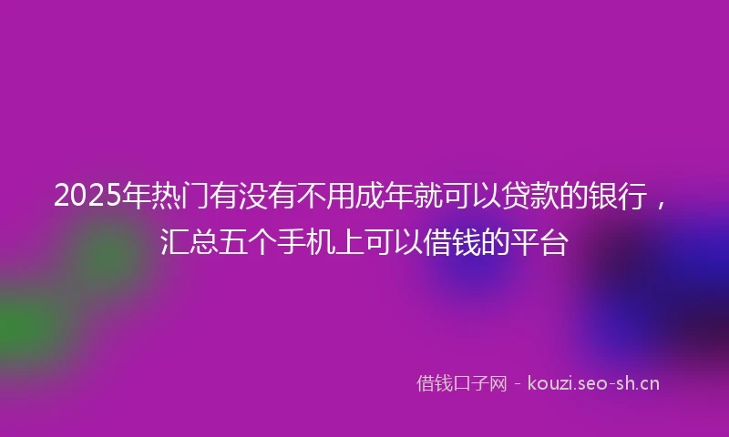 2025年热门有没有不用成年就可以贷款的银行，汇总五个手机上可以借钱的平台