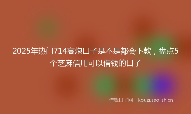 2025年热门714高炮口子是不是都会下款,盘点5个芝麻信用可以借钱的口子