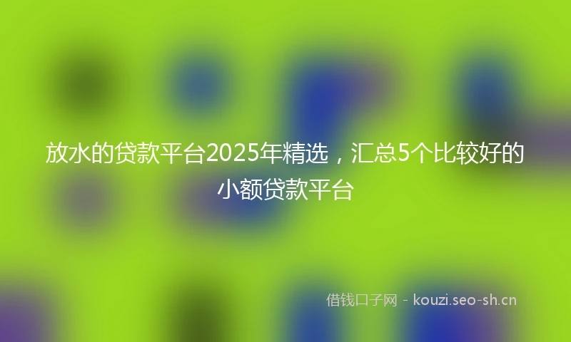 放水的贷款平台2025年精选，汇总5个比较好的小额贷款平台