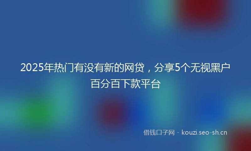 2025年热门有没有新的网贷，分享5个无视黑户百分百下款平台