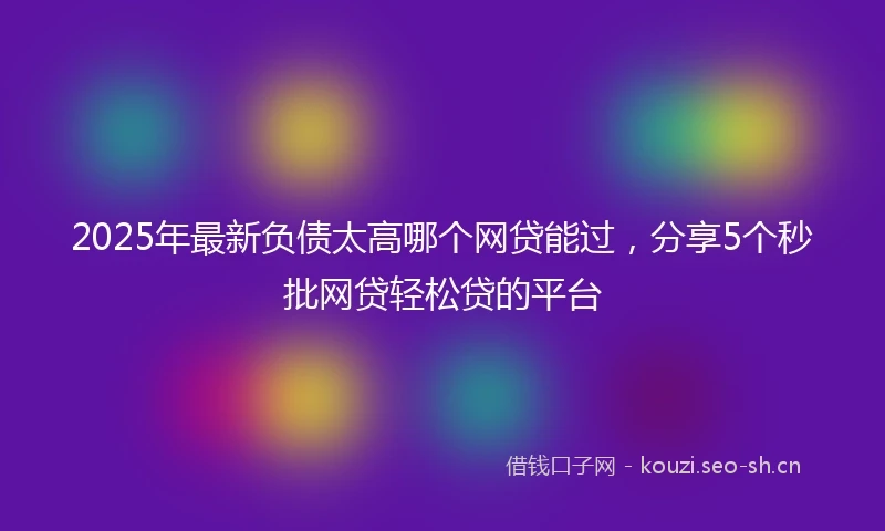 2025年最新负债太高哪个网贷能过，分享5个秒批网贷轻松贷的平台