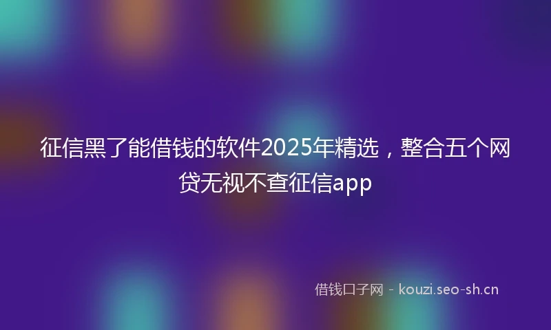 征信黑了能借钱的软件2025年精选，整合五个网贷无视不查征信app