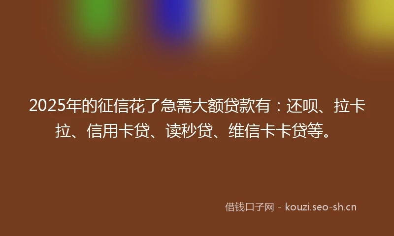 2025年的征信花了急需大额贷款有：还呗、拉卡拉、信用卡贷、读秒贷、维信卡卡贷等。