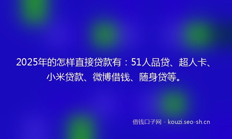 2025年的怎样直接贷款有：51人品贷、超人卡、小米贷款、微博借钱、随身贷等。