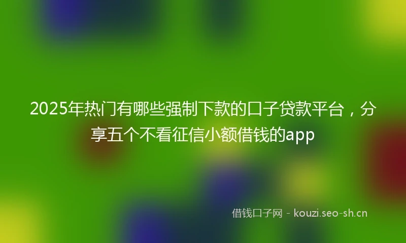 2025年热门有哪些强制下款的口子贷款平台，分享五个不看征信小额借钱的app