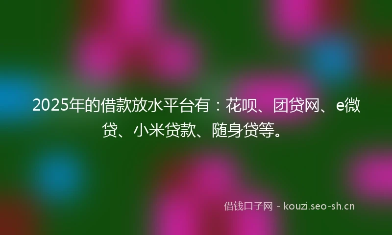 2025年的借款放水平台有：花呗、团贷网、e微贷、小米贷款、随身贷等。