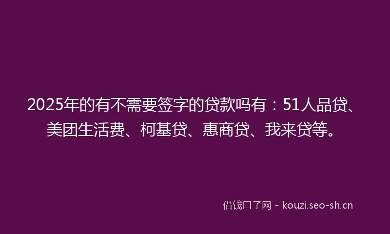 2025年的有不需要签字的贷款吗有：51人品贷、美团生活费、柯基贷、惠商贷、我来贷等。
