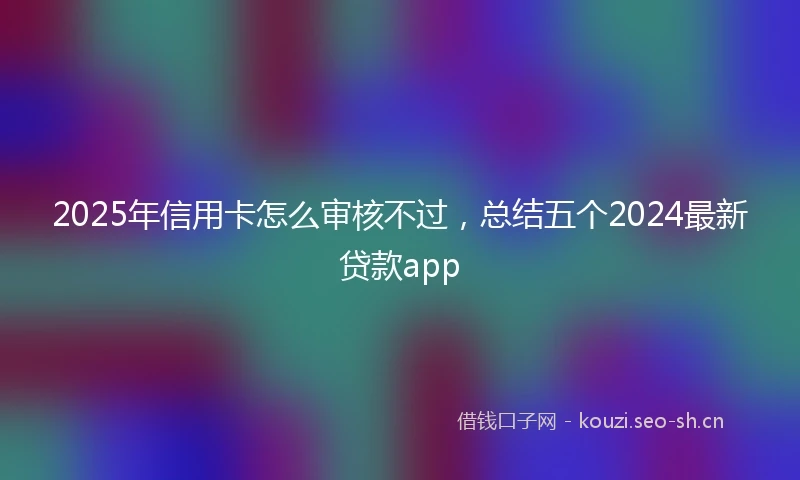 2025年信用卡怎么审核不过，总结五个2024最新贷款app