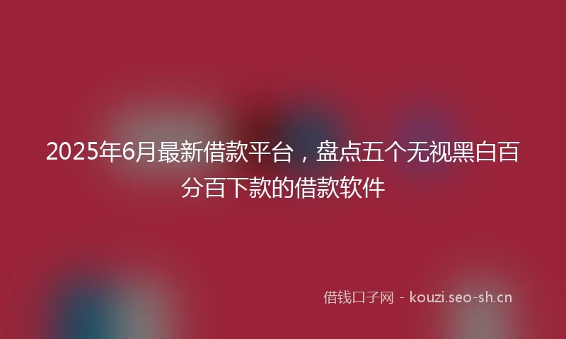 2025年6月最新借款平台，盘点五个无视黑白百分百下款的借款软件