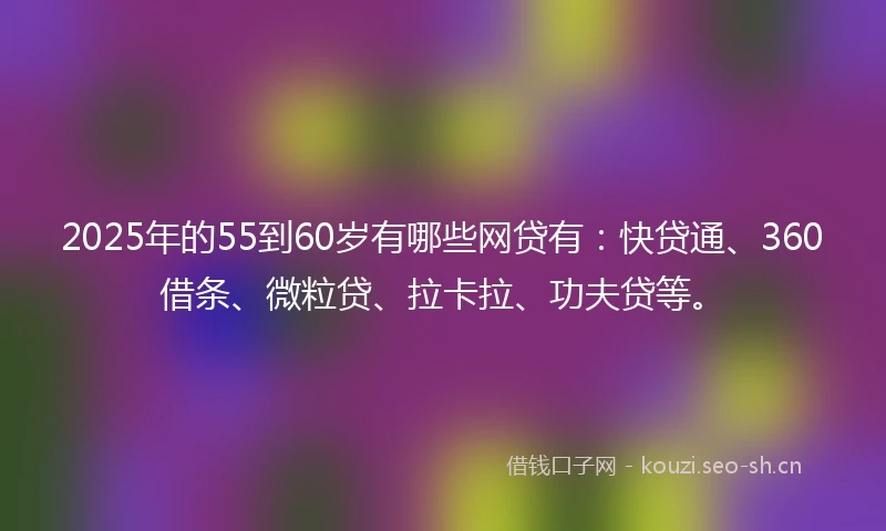2025年的55到60岁有哪些网贷有：快贷通、360借条、微粒贷、拉卡拉、功夫贷等。
