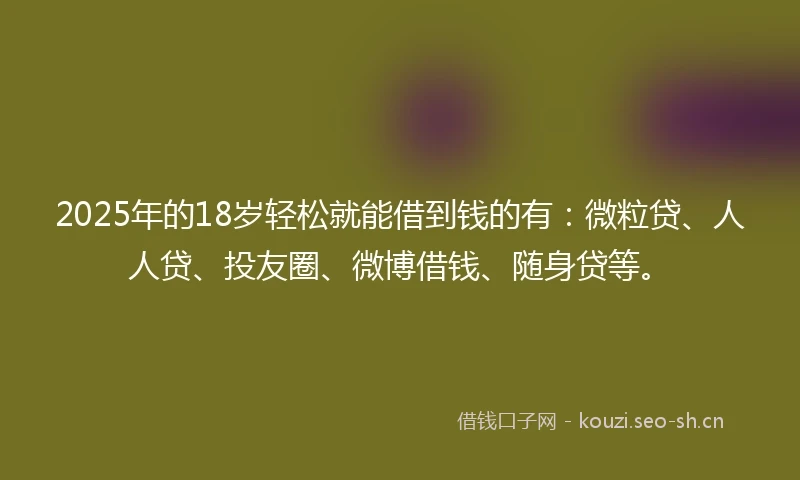 2025年的18岁轻松就能借到钱的有：微粒贷、人人贷、投友圈、微博借钱、随身贷等。