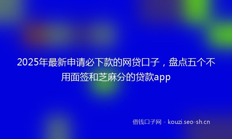 2025年最新申请必下款的网贷口子,盘点五个不用面签和芝麻分的贷款app
