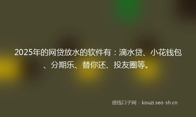 2025年的网贷放水的软件有：滴水贷、小花钱包、分期乐、替你还、投友圈等。