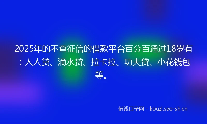 2025年的不查征信的借款平台百分百通过18岁有：人人贷、滴水贷、拉卡拉、功夫贷、小花钱包等。