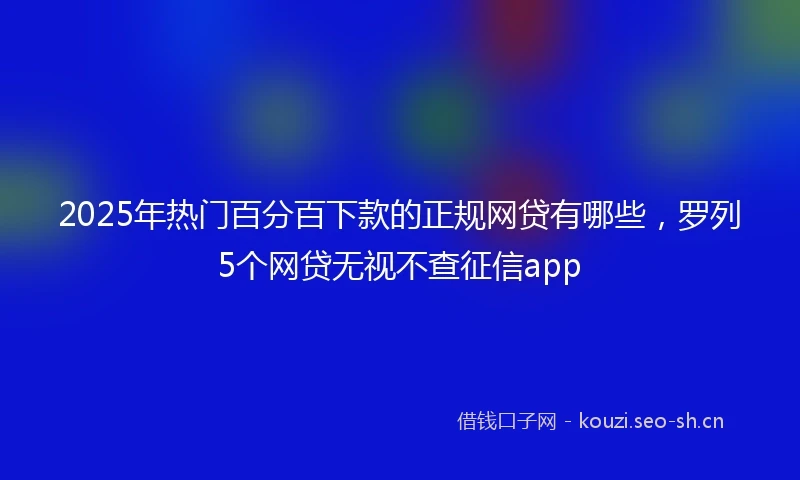 2025年热门百分百下款的正规网贷有哪些，罗列5个网贷无视不查征信app