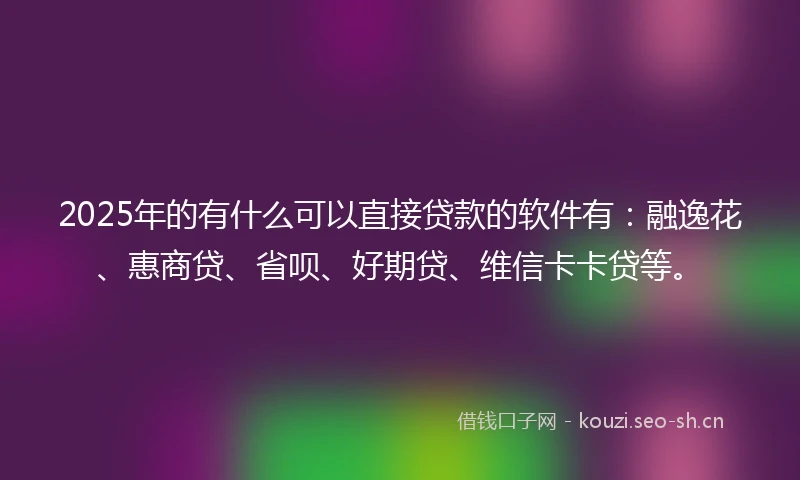 2025年的有什么可以直接贷款的软件有：融逸花、惠商贷、省呗、好期贷、维信卡卡贷等。