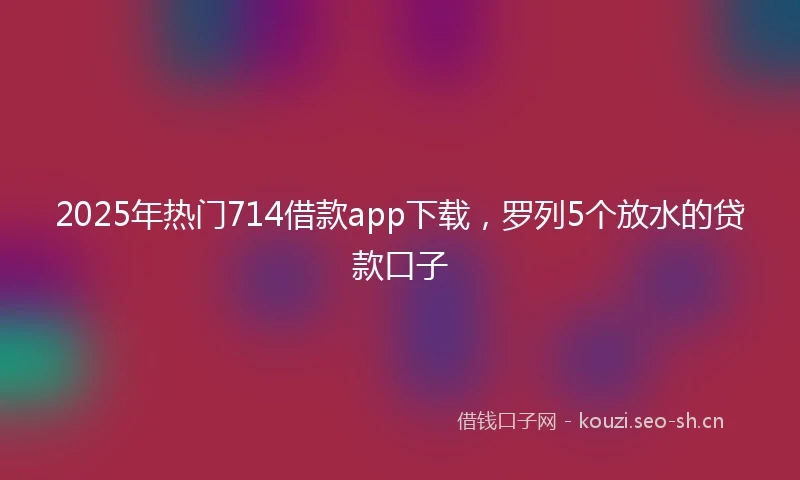 2025年热门714借款app下载，罗列5个放水的贷款口子