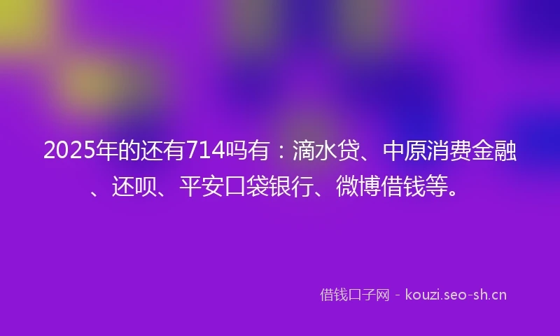 2025年的还有714吗有：滴水贷、中原消费金融、还呗、平安口袋银行、微博借钱等。